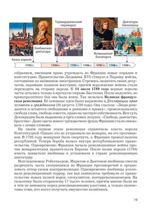 19
собранием, имеющим право учреждать во Франции новые порядки и
конституцию. Правительство Людовика XVI стянуло к Парижу войска,
состоявшие из наёмников-иностранцев. Стремясь защитить своих депу-
татов, парижане подняли восстание, причём королевские войска стали
переходить на сторону народа. К 14 июля 1789 года верные королю
части остались только в крепости-тюрьме Бастилии. После недолгого, но
кровопролитного боя она была взята. Так началась Великая француз-
ская революция. Её основные идеи были выражены в Декларации прав
человека и гражданина (26 августа 1789 года). Она гласила: «Люди рож-
даются и остаются свободными и равными в правах», провозглашались
свобода слова, свобода совести, право на частную собственность. Вся суть
Декларации была выражена в трёх словах лозунга: «Свобода, равенство,
братство». Даже цвета нового трёхцветного флага Франции стали связы-
вать с этими словами.
На своём первом этапе революция ограничила власть короля
Конституцией. Однако это не устраивало ни монарха, ни его противни-
ков. В 1792 году монархия была свергнута, а Франция провозглашена
республикой. Теперь борьба велась внутри республиканского прави-
тельства. Одновременно Франция начала революционные войны про-
тив монархических правительств Европы. После казни короля (1793)
власть захватили якобинцы и установили в стране революционную
диктатуру.
Возглавляемые Робеспьером, Маратом и Дантоном якобинцы смогли
разрешить часть скопившихся во Франции противоречий и органи-
зовать отпор силам контрреволюции. Одновременно якобинцы усили-
вали революционный террор, так как санкюлоты требовали от прави-
тельства новых казней воров, спекулянтов, контрреволюционеров. На
гильотину были отправлены 17 тысяч человек, причём многие были ни
в чём не виноваты перед революционными властями, а только оклеве-
таны теми, кто хотел получить имущество казнённых.
1793 г. 1795 г. 1796 г. 1797 г. 1798 г. 1799 г.1794 г.
Якобинская
диктатура
Термидорианский
переворот
Диктатура
Наполеона
Возвышение
Бонапарта
Казнь короля
 
