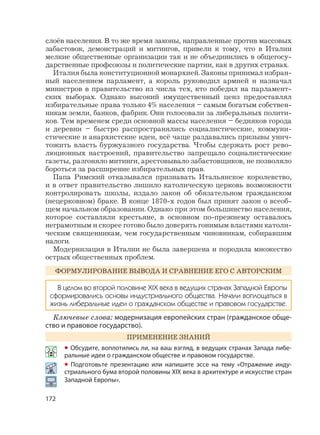 172
слоёв населения. В то же время законы, направленные против массовых
забастовок, демонстраций и митингов, привели к тому, что в Италии
мелкие общественные организации так и не объединились в общегосу-
дарственные профсоюзы и политические партии, как в других странах.
Италия была конституционной монархией. Законы принимал избран-
ный населением парламент, а король руководил армией и назначал
министров в правительство из числа тех, кто победил на парламент-
ских выборах. Однако высокий имущественный ценз предоставлял
избирательные права только 4% населения – самым богатым собствен-
никам земли, банков, фабрик. Они голосовали за либеральных полити-
ков. Тем временем среди основной массы населения – бедняков города
и деревни – быстро распространялись социалистические, коммуни-
стические и анархистские идеи, всё чаще раздавались призывы унич-
тожить власть буржуазного государства. Чтобы сдержать рост рево-
люционных настроений, правительство запрещало социалистические
газеты, разгоняло митинги, арестовывало забастовщиков, не позволяло
бороться за расширение избирательных прав.
Папа Римский отказывался признавать Итальянское королевство,
и в ответ правительство лишило католическую церковь возможности
контролировать школы, издало закон об обязательном гражданском
(нецерковном) браке. В конце 1870-х годов был принят закон о всеоб-
щем начальном образовании. Однако при этом большинство населения,
которое составляли крестьяне, в основном по-прежнему оставалось
неграмотным и скорее готово было доверять гонимым властями католи-
ческим священникам, чем государственным чиновникам, собиравшим
налоги.
Модернизация в Италии не была завершена и породила множество
острых общественных проблем.
ФОРМУЛИРОВАНИЕ ВЫВОДА И СРАВНЕНИЕ ЕГО С АВТОРСКИМ
В целом во второй половине XIX века в ведущих странах Западной Европы
сформировались основы индустриального общества. Начали воплощаться в
жизнь либеральные идеи о гражданском обществе и правовом государстве.
Ключевые слова: модернизация европейских стран (гражданское обще-
ство и правовое государство).
ПРИМЕНЕНИЕ ЗНАНИЙ
• Обсудите, воплотились ли, на ваш взгляд, в ведущих странах Запада либе-
ральные идеи о гражданском обществе и правовом государстве.
• Подготовьте презентацию или напишите эссе на тему «Отражение инду-
стриального бума второй половины XIX века в архитектуре и искусстве стран
Западной Европы».
 