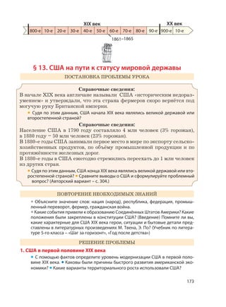173
§ 13. США на пути к статусу мировой державы
ПОСТАНОВКА ПРОБЛЕМЫ УРОКА
Справочные сведения:
В начале XIX века англичане называли США «историческим недораз-
умением» и утверждали, что эта страна фермеров скоро вернётся под
могучую руку Британской империи.
• Судя по этим данным, США начала XIX века являлись великой державой или
второстепенной страной?
Справочные сведения:
Население США в 1790 году составляло 4 млн человек (3% горожан),
в 1880 году – 50 млн человек (23% горожан).
В 1880-е годы США занимали первое место в мире по экспорту сельско-
хозяйственных продуктов, по объёму промышленной продукции и по
протяжённости железных дорог.
В 1880-е годы в США ежегодно стремились переехать до 1 млн человек
из других стран.
• Судя по этим данным, США конца XIX века являлись великой державой или вто-
ростепенной страной? • Сравните выводы о США и сформулируйте проблемный
вопрос? (Авторский вариант – с. 304.)
ПОВТОРЕНИЕ НЕОБХОДИМЫХ ЗНАНИЙ
• Объясните значение слов: нация (народ), республика, федерация, промыш-
ленный переворот, фермер, гражданская война.
• Какие события привели к образованию Соединённых Штатов Америки? Какие
положения были закреплены в конституции США? (Введение) Помните ли вы,
какие характерные для США XIX века герои, ситуации и бытовые детали пред-
ставлены в литературных произведениях М. Твена, Э. По? (Учебник по литера-
туре 5-го класса – «Шаг за горизонт», «Год после детства»)
РЕШЕНИЕ ПРОБЛЕМЫ
1. США в первой половине XIX века
• С помощью фактов определите уровень модернизации США в первой поло-
вине XIX века. • Каковы были причины быстрого развития американской эко-
номики? • Какие варианты территориального роста использовали США?
1861–1865
800-е 10-е 20-е 30-е 40-е 50-е 60-е 70-е 80-е 90-е 900-е
XIX век XX век
10-е
 