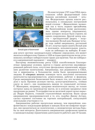 174
По конституции 1787 года США пред-
ставляли собой федеративный союз
бывших английских колоний – шта-
тов. Федеральные органы власти рас-
полагались в специально построенной
новой столице – Вашингтоне, назван-
ной так в честь первого президента.
На Капитолийском холме расположи-
лось здание конгресса (парламента),
выше которого нельзя было строить ни
одного сооружения. Другой центр вла-
сти – президентский дворец – полу-
чил название Белый дом. Каждые четы-
ре года любой американец, достигший
35 лет, получал право занять Белый дом
и возглавить исполнительную власть,
если он побеждал на выборах. В каж-
дом штате местное законодательное собрание определяло, кто может
являться избирателем. Однако к 1820-м годам практически везде уста-
новилось всеобщее избирательное право для мужчин. Так же избирал-
ся и американский парламент – конгресс.
Быстрому экономическому росту США способствовали благопри-
ятные природные условия, приток в страну достаточно квалифици-
рованной рабочей силы, отсутствие феодальных ограничений, мешав-
ших развитию капитализма. Американцы, как родившиеся в США,
так и иммигранты, в большинстве своём были предприимчивыми
людьми. В северных штатах основную часть населения составляли
капиталисты-предприниматели, ремесленники, рабочие и фермеры.
Среди американских бизнесменов было немало тех, кто начинал своё
дело с нуля. Проявив деловую сметку, целеустремлённость, «поймав
удачу за хвост», они поднимались наверх по социальной лестнице.
С. Маккормик, например, придумав механическую жатку, не только
построил завод по производству жаток, но и успешно продвигал свою
продукцию на рынке. Телеграфистом на железной дороге начал карье-
ру Эндрю Карнеги, ставший сталелитейным магнатом. Были среди
американских предпринимателей и те, кто, подобно Джону Астору,
сделал огромное состояние на торговле контрабандой, спекуляцией
земельными участками и т.п.
Американские рабочие значительно меньше, чем европейские, кон-
фликтовали с владельцами фабрик и заводов. Если же конфликт назре-
вал, они предпочитали не политические, а экономические методы борь-
бы за свои интересы. Деятельность американских профсоюзов привела
к законодательному ограничению длительности рабочего дня 10 часами.
Белый дом и Капитолий
 