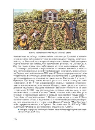 176
натаскивать на работу, подобно собаке или лошади. Держать в повино-
вении десятки рабов плантаторам помогали надсмотрщики, вооружён-
ные слуги. Хороший надсмотрщик получал от хозяина 1000 долларов в
год – в десятки раз больше, чем рабочие или фермеры на Севере США.
Эту плату они ревностно отрабатывали, жестоко эксплуатируя рабов.
Благодаря действиям американских политиков, военных, владель-
цев железнодорожных и нефтедобывающих компаний, переселенцев
из Европы в первой половине XIX века США вчетверо увеличили свою
территорию. В 1803 году администрация президента Т. Джефферсона,
воспользовавшись денежными затруднениями Наполеона I, купила у
Франции Луизиану, земли которой располагались к западу от реки
Миссисипи. В 1819 году американские военные частыми вторжени-
ями в принадлежавшую испанцам Флориду (под предлогом пресле-
дования индейских отрядов) заставили Испанию отказаться от этой
территории. В 1835 году американские переселенцы, осевшие в при-
надлежавшем соседней Мексике Техасе, подняли восстание. Они раз-
громили мексиканскую армию и создали независимое государство –
Республику Одинокой звезды. В 1845 году она вошла в состав США в
качестве штата Техас. В ходе войны с Мексикой американцы расшири-
ли свои владения за счет территории Новой Мексики (Нью-Мехико)
и Калифорнии и вышли к побережью Тихого океана. В 1867 году США
выкупили у России её американские владения на Аляске.
• По карте на форзаце 1 последовательно перечислите территории, присоеди-
нённые к США в XIX веке.
Работа на хлопковой плантации в южном штате
 