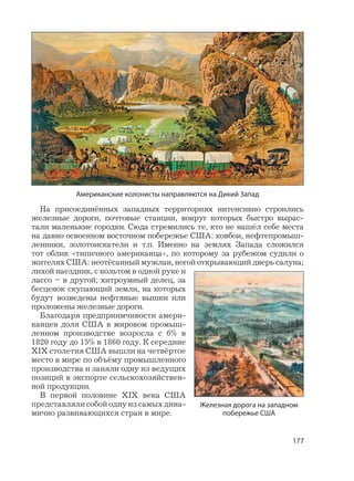 177
На присоединённых западных территориях интенсивно строились
железные дороги, почтовые станции, вокруг которых быстро вырас-
тали маленькие городки. Сюда стремились те, кто не нашёл себе места
на давно освоенном восточном побережье США: ковбои, нефтепромыш-
ленники, золотоискатели и т.п. Именно на землях Запада сложился
тот облик «типичного американца», по которому за рубежом судили о
жителях США: неотёсанный мужлан, ногой открывающий дверь салуна;
лихой наездник, с кольтом в одной руке и
лассо – в другой; хитроумный делец, за
бесценок скупающий земли, на которых
будут возведены нефтяные вышки или
проложены железные дороги.
Благодаря предприимчивости амери-
канцев доля США в мировом промыш-
ленном производстве возросла с 6% в
1820 году до 15% в 1860 году. К середине
XIX столетия США вышли на четвёртое
место в мире по объёму промышленного
производства и заняли одну из ведущих
позиций в экспорте сельскохозяйствен-
ной продукции.
В первой половине XIX века США
представляли собой одну из самых дина-
мично развивающихся стран в мире.
Американские колонисты направляются на Дикий Запад
Железная дорога на западном
побережье США
 