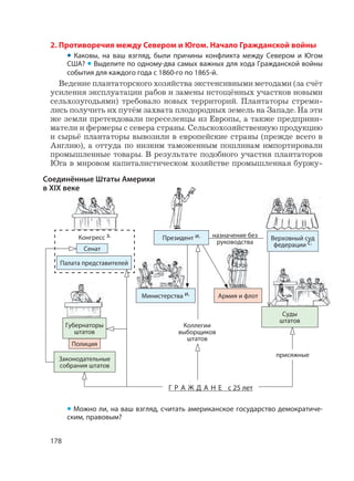 178
2. Противоречия между Севером и Югом. Начало Гражданской войны
• Каковы, на ваш взгляд, были причины конфликта между Севером и Югом
США? • Выделите по одному-два самых важных для хода Гражданской войны
события для каждого года с 1860-го по 1865-й.
Ведение плантаторского хозяйства экстенсивными методами (за счёт
усиления эксплуатации рабов и замены истощённых участков новыми
сельхозугодьями) требовало новых территорий. Плантаторы стреми-
лись получить их путём захвата плодородных земель на Западе. На эти
же земли претендовали переселенцы из Европы, а также предприни-
матели и фермеры с севера страны. Сельскохозяйственную продукцию
и сырьё плантаторы вывозили в европейские страны (прежде всего в
Англию), а оттуда по низким таможенным пошлинам импортировали
промышленные товары. В результате подобного участия плантаторов
Юга в мировом капиталистическом хозяйстве промышленная буржу-
• Можно ли, на ваш взгляд, считать американское государство демократиче-
ским, правовым?
Соединённые Штаты Америки
в XIX веке
Верховный суд
федерации с.
Губернаторы
штатов
Коллегии
выборщиков
штатов
Г Р А Ж Д А Н Е с 25 лет
Армия и флот
Конгресс з.
Сенат
Палата представителей
Министерства и.
Законодательные
собрания штатов
присяжные
назначение без
руководства
Полиция
Президент и.
Суды
штатов
 