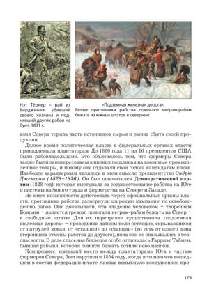 179
азия Севера теряла часть источников сырья и рынка сбыта своей про-
дукции.
Долгое время политическая власть в федеральных органах власти
принадлежала плантаторам. До 1860 года 11 из 16 президентов США
были рабовладельцами. Это объяснялось тем, что фермеры Севера
также были заинтересованы в низких пошлинах на ввозимые промыш-
ленные товары, и потому они отдавали свои голоса кандидатам южан.
Наиболее характерным являлось в этом смысле президентство Эндрю
Джексона (1828–1836). Он был основателем Демократической пар-
тии (1828 год), которая выступала за сосуществование рабства на Юге
и системы наёмного труда и фермерства на Севере и Западе.
Не имея возможности действовать через официальные органы вла-
сти, противники рабства развернули широкую кампанию по освобож-
дению рабов. Они доказывали, что владение человеком – творением
Божьим – является грехом; помогали неграм-рабам бежать на Север –
в свободные штаты. Для их переправки существовала «подземная
железная дорога» – проводники тайком вели беглецов, скрывавшихся
от патрулей южан, от «станции» до «станции» (то есть от одного дома
сторонника отмены рабства до другого), пока они не оказывались в без-
опасности. В деле спасения беглецов особо отличилась Гарриэт Табмен,
бывшая рабыня, которая помогла бежать сотням невольников.
Компромисс, имевший место между плантаторами Юга и частью
фермеров Севера, был нарушен в 1854 году, когда в только что вошед-
шем в состав федерации штате Канзас вспыхнуло вооружённое про-
«Подземная железная дорога».
Белые противники рабства помогают неграм-рабам
бежать из южных штатов в северные
Нэт Тёрнер – раб из
Вирджинии, убивший
своего хозяина и под-
нявший других рабов на
бунт. 1831 г.
 