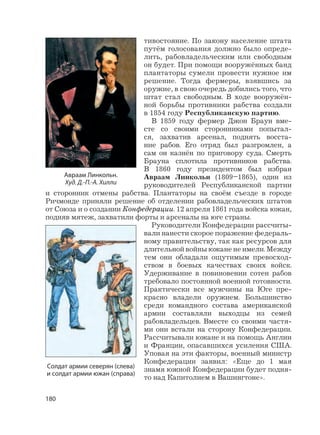 180
тивостояние. По закону население штата
путём голосования должно было опреде-
лить, рабовладельческим или свободным
он будет. При помощи вооружённых банд
плантаторы сумели провести нужное им
решение. Тогда фермеры, взявшись за
оружие, в свою очередь добились того, что
штат стал свободным. В ходе вооружён-
ной борьбы противники рабства создали
в 1854 году Республиканскую партию.
В 1859 году фермер Джон Браун вме-
сте со своими сторонниками попытал-
ся, захватив арсенал, поднять восста-
ние рабов. Его отряд был разгромлен, а
сам он казнён по приговору суда. Смерть
Брауна сплотила противников рабства.
В 1860 году президентом был избран
Авраам Линкольн (1809–1865), один из
руководителей Республиканской партии
и сторонник отмены рабства. Плантаторы на своём съезде в городе
Ричмонде приняли решение об отделении рабовладельческих штатов
от Союза и о создании Конфедерации. 12 апреля 1861 года войска южан,
подняв мятеж, захватили форты и арсеналы на юге страны.
Руководители Конфедерации рассчиты-
вали нанести скорое поражение федераль-
ному правительству, так как ресурсов для
длительной войны южане не имели. Между
тем они обладали ощутимым превосход-
ством в боевых качествах своих войск.
Удерживание в повиновении сотен рабов
требовало постоянной военной готовности.
Практически все мужчины на Юге пре-
красно владели оружием. Большинство
среди командного состава американской
армии составляли выходцы из семей
рабовладельцев. Вместе со своими частя-
ми они встали на сторону Конфедерации.
Рассчитывали южане и на помощь Англии
и Франции, опасавшихся усиления США.
Уповая на эти факторы, военный министр
Конфедерации заявил: «Еще до 1 мая
знамя южной Конфедерации будет подня-
то над Капитолием в Вашингтоне».
Солдат армии северян (слева)
и солдат армии южан (справа)
Авраам Линкольн.
Худ. Д.-П.-А. Хилли
 