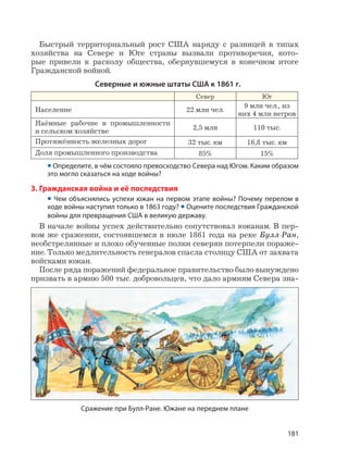 181
Быстрый территориальный рост США наряду с разницей в типах
хозяйства на Севере и Юге страны вызвали противоречия, кото-
рые привели к расколу общества, обернувшемуся в конечном итоге
Гражданской войной.
Северные и южные штаты США к 1861 г.
Север Юг
Население 22 млн чел.
9 млн чел., из
них 4 млн негров
Наёмные рабочие в промышленности
и сельском хозяйстве 2,5 млн 110 тыс.
Протяжённость железных дорог 32 тыс. км 16,8 тыс. км
Доля промышленного производства 85% 15%
• Определите, в чём состояло превосходство Севера над Югом. Каким образом
это могло сказаться на ходе войны?
3. Гражданская война и её последствия
• Чем объяснялись успехи южан на первом этапе войны? Почему перелом в
ходе войны наступил только в 1863 году? • Оцените последствия Гражданской
войны для превращения США в великую державу.
В начале войны успех действительно сопутствовал южанам. В пер-
вом же сражении, состоявшемся в июле 1861 года на реке Булл-Ран,
необстрелянные и плохо обученные полки северян потерпели пораже-
ние. Только медлительность генералов спасла столицу США от захвата
войсками южан.
После ряда поражений федеральное правительство было вынуждено
призвать в армию 500 тыс. добровольцев, что дало армиям Севера зна-
Сражение при Булл-Ране. Южане на переднем плане
 