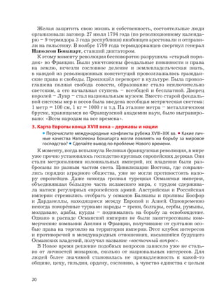 20
Желая защитить свою жизнь и собственность, состоятельные люди
организовали заговор. 27 июля 1794 года (по революционному календа-
рю – 9 термидора 3 года республики) якобинцев арестовали и отправи-
ли на гильотину. В ноябре 1799 года термидорианцев свергнул генерал
Наполеон Бонапарт, ставший диктатором.
К этому моменту революция бесповоротно разрушила «старый поря-
док» во Франции. Были уничтожены феодальные повинности и права
на землю, исчезли сословное деление и землевладельческая знать,
в каждой из революционных конституций провозглашались граждан-
ские права и свободы. Произошёл переворот в культуре. Была провоз-
глашена полная свобода совести, образование стало исключительно
светским, а его начальная ступень – всеобщей и бесплатной. Дворец
королей – Лувр – стал национальным музеем. Вместо старой феодаль-
ной системы мер и весов была введена всеобщая метрическая система:
1 метр = 100 см, 1 кг = 1000 г и т.д. На эталоне метра – металлическом
бруске, хранящемся во Французской академии наук, было выгравиро-
вано: «Всем народам на все времена».
3. Карта Европы конца XVIII века – державы и нации
• Перечислите международные конфликты рубежа XVIII–XIX вв. • Какие лич-
ные качества Наполеона Бонапарта могли повлиять на борьбу за мировое
господство? • Сделайте вывод по проблеме Нового времени.
К моменту, когда вспыхнула Великая французская революция, в мире
уже прочно установилось господство крупных европейских держав. Они
стали метрополиями колониальных империй, их владения были раз-
бросаны по разным частям света. Цивилизации Востока, где сохраня-
лись порядки аграрного общества, уже не могли противостоять напо-
ру европейцев. Даже некогда грозная турецкая Османская империя,
объединявшая б
,
ольшую часть исламского мира, с трудом сдержива-
ла натиск регулярных европейских армий. Австрийская и Российская
империи стремились отобрать у османов Балканы и проливы Босфор
и Дарданеллы, находящиеся между Европой и Азией. Одновременно
некогда покорённые турками народы – греки, болгары, сербы, румыны,
молдаване, арабы, курды – поднимались на борьбу за освобождение.
Однако в распаде Османской империи не были заинтересованы ком-
мерческие компании Англии и Франции, получившие от султанов осо-
бые права на торговлю на территории империи. Этот клубок интересов
и противоречий в международных отношениях, касавшийся будущего
Османских владений, получил название «восточный вопрос».
В Новое время решение подобных вопросов зависело уже не столь-
ко от личностей монархов, сколько от национальных интересов. Для
людей более значимой становилась не принадлежность к какой-то
общине, цеху, гильдии, ордену, сословию, а чувство единства с целым
 