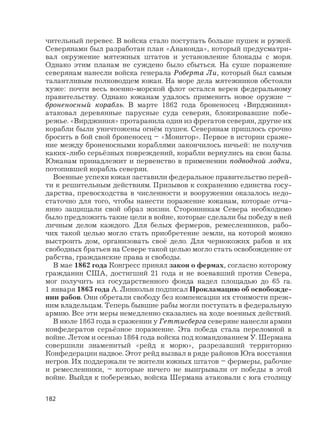 182
чительный перевес. В войска стало поступать больше пушек и ружей.
Северянами был разработан план «Анаконда», который предусматри-
вал окружение мятежных штатов и установление блокады с моря.
Однако этим планам не суждено было сбыться. На суше поражение
северянам нанесли войска генерала Роберта Ли, который был самым
талантливым полководцем южан. На море дела мятежников обстояли
хуже: почти весь военно-морской флот остался верен федеральному
правительству. Однако южанам удалось применить новое оружие –
броненосный корабль. В марте 1862 года броненосец «Вирджиния»
атаковал деревянные парусные суда северян, блокировавшие побе-
режье. «Вирджиния» протаранила один из фрегатов северян, другие их
корабли были уничтожены огнём пушек. Северянам пришлось срочно
бросить в бой свой броненосец – «Монитор». Первое в истории сраже-
ние между броненосными кораблями закончилось ничьей: не получив
каких-либо серьёзных повреждений, корабли вернулись на свои базы.
Южанам принадлежит и первенство в применении подводной лодки,
потопившей корабль северян.
Военные успехи южан заставили федеральное правительство перей-
ти к решительным действиям. Призывов к сохранению единства госу-
дарства, превосходства в численности и вооружении оказалось недо-
статочно для того, чтобы нанести поражение южанам, которые отча-
янно защищали свой образ жизни. Сторонникам Севера необходимо
было предложить такие цели в войне, которые сделали бы победу в ней
личным делом каждого. Для белых фермеров, ремесленников, рабо-
чих такой целью могло стать приобретение земли, на которой можно
выстроить дом, организовать своё дело. Для чернокожих рабов и их
свободных братьев на Севере такой целью могло стать освобождение от
рабства, гражданские права и свободы.
В мае 1862 года Конгресс принял закон о фермах, согласно которому
гражданин США, достигший 21 года и не воевавший против Севера,
мог получить из государственного фонда надел площадью до 65 га.
1 января 1863 года А. Линкольн подписал Прокламацию об освобожде-
нии рабов. Они обретали свободу без компенсации их стоимости преж-
ним владельцам. Теперь бывшие рабы могли поступать в федеральную
армию. Все эти меры немедленно сказались на ходе военных действий.
В июле 1863 года в сражении у Геттисберга северяне нанесли армии
конфедератов серьёзное поражение. Эта победа стала переломной в
войне. Летом и осенью 1864 года войска под командованием У. Шермана
совершили знаменитый «рейд к морю», разрезавший территорию
Конфедерации надвое. Этот рейд вызвал в ряде районов Юга восстания
негров. Их поддержали те жители южных штатов – фермеры, рабочие
и ремесленники, – которые ничего не выигрывали от победы в этой
войне. Выйдя к побережью, войска Шермана атаковали с юга столицу
 