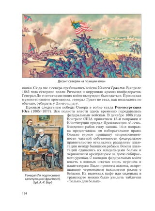 184
южан. Сюда же с севера пробивались войска Улисса Гранта. В апреле
1865 года северяне взяли Ричмонд и окружили армию конфедератов.
Генерал Ли с остатками своих войск вынужден был сдаться. Признавая
мужество своего противника, генерал Грант не стал, как полагалось по
обычаю, отбирать у Ли его шпагу.
Прямым следствием победы Севера в войне стала Реконструкция
Юга (1865–1877). Вся полнота власти здесь временно передавалась
федеральным войскам. В декабре 1865 года
Конгресс США принятием 13-й поправки к
Конституции придал Прокламации об осво-
бождении рабов силу закона. 14-я поправ-
ка предоставила им избирательное право.
Однако верное принципу неприкосновен-
ности частной собственности федеральное
правительство отказалось разделить план-
тации между бывшими рабами. Земли план-
таций сдавались их владельцами белым и
чернокожим арендаторам за долю собирае-
мого урожая. С выводом федеральных войск
власть в южных штатах вновь перешла к
плантаторам. Были приняты законы, запре-
щавшие чернокожим находиться рядом с
белыми. На вывесках кафе или сиденьях в
транспорте можно было увидеть таблички
«Только для белых».
Генерал Ли подписывает
капитуляцию (фрагмент).
Худ. А.-Р. Вауд
Десант северян на позиции южан
 