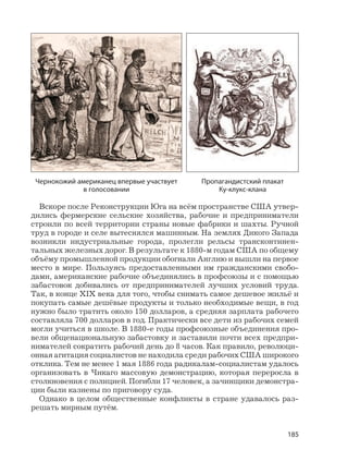 185
Вскоре после Реконструкции Юга на всём пространстве США утвер-
дились фермерские сельские хозяйства, рабочие и предприниматели
строили по всей территории страны новые фабрики и шахты. Ручной
труд в городе и селе вытеснялся машинным. На землях Дикого Запада
возникли индустриальные города, пролегли рельсы трансконтинен-
тальных железных дорог. В результате к 1880-м годам США по общему
объёму промышленной продукции обогнали Англию и вышли на первое
место в мире. Пользуясь предоставленными им гражданскими свобо-
дами, американские рабочие объединялись в профсоюзы и с помощью
забастовок добивались от предпринимателей лучших условий труда.
Так, в конце XIX века для того, чтобы снимать самое дешевое жильё и
покупать самые дешёвые продукты и только необходимые вещи, в год
нужно было тратить около 150 долларов, а средняя зарплата рабочего
составляла 700 долларов в год. Практически все дети из рабочих семей
могли учиться в школе. В 1880-е годы профсоюзные объединения про-
вели общенациональную забастовку и заставили почти всех предпри-
нимателей сократить рабочий день до 8 часов. Как правило, революци-
онная агитация социалистов не находила среди рабочих США широкого
отклика. Тем не менее 1 мая 1886 года радикалам-социалистам удалось
организовать в Чикаго массовую демонстрацию, которая переросла в
столкновения с полицией. Погибли 17 человек, а зачинщики демонстра-
ции были казнены по приговору суда.
Однако в целом общественные конфликты в стране удавалось раз-
решать мирным путём.
Чернокожий американец впервые участвует
в голосовании
Пропагандистский плакат
Ку-клукс-клана
 