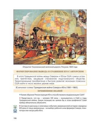 186
ФОРМУЛИРОВАНИЕ ВЫВОДА И СРАВНЕНИЕ ЕГО С АВТОРСКИМ
В итоге Гражданской войны между Севером и Югом США сумели устра-
нить препятствия, мешавшие становлению индустриального общества.
Территориальные приобретения и быстрое развитие экономики позволили
США войти в число великих держав мира.
Ключевые слова: Гражданская война Севера и Юга (1861–1865).
ПРИМЕНЕНИЕ ЗНАНИЙ
• Каким образом Реконструкция Юга способствовала модернизации США?
• Представьте, что вы – человек XXI века – оказываетесь в США в годы
Гражданской войны. Какую позицию вы заняли бы в этом конфликте? Свой
выбор обязательно объясните.
• Составьте рассказы о ключевых событиях американской истории середины
XIX века от лица американца – на выбор: рабочего или фермера Севера, план-
татора или негра-раба Юга.
Открытие Тихоокеанской железной дороги. Рисунок 1869 года
 