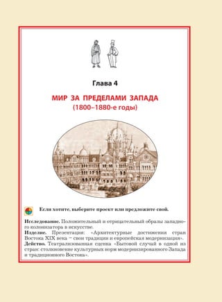 187
Глава 4
МИР ЗА ПРЕДЕЛАМИ ЗАПАДА
(1800–1880-е годы)
Если хотите, выберите проект или предложите свой.
Исследование. Положительный и отрицательный образы западно-
го колонизатора в искусстве.
Изделие. Презентация: «Архитектурные достижения стран
Востока XIX века – свои традиции и европейская модернизация».
Действо. Театрализованная сценка «Бытовой случай в одной из
стран: столкновение культурных норм модернизированного Запада
и традиционного Востока».
 