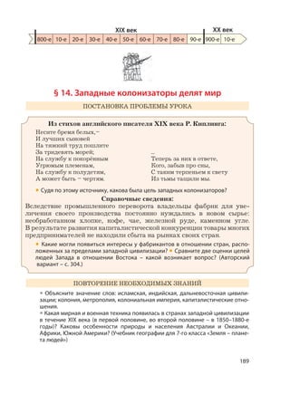 189
§ 14. Западные колонизаторы делят мир
ПОСТАНОВКА ПРОБЛЕМЫ УРОКА
Из стихов английского писателя XIX века Р. Киплинга:
Несите бремя белых,–
И лучших сыновей
На тяжкий труд пошлите
За тридевять морей;
На службу к покорённым
Угрюмым племенам,
На службу к полудетям,
А может быть – чертям.
...
Теперь за них в ответе,
Кого, забыв про сны,
С таким терпеньем к свету
Из тьмы тащили мы.
• Судя по этому источнику, какова была цель западных колонизаторов?
Справочные сведения:
Вследствие промышленного переворота владельцы фабрик для уве-
личения своего производства постоянно нуждались в новом сырье:
необработанном хлопке, кофе, чае, железной руде, каменном угле.
В результате развития капиталистической конкуренции товары многих
предпринимателей не находили сбыта на рынках своих стран.
• Какие могли появиться интересы у фабрикантов в отношении стран, распо-
ложенных за пределами западной цивилизации? • Сравните две оценки целей
людей Запада в отношении Востока – какой возникает вопрос? (Авторский
вариант – с. 304.)
ПОВТОРЕНИЕ НЕОБХОДИМЫХ ЗНАНИЙ
• Объясните значение слов: исламская, индийская, дальневосточная цивили-
зации; колония, метрополия, колониальная империя, капиталистические отно-
шения.
• Какая мирная и военная техника появилась в странах западной цивилизации
в течение XIX века (в первой половине, во второй половине – в 1850–1880-е
годы)? Каковы особенности природы и населения Австралии и Океании,
Африки, Южной Америки? (Учебник географии для 7-го класса «Земля – плане-
та людей»)
800-е 10-е 20-е 30-е 40-е 50-е 60-е 70-е 80-е 90-е 900-е
XIX век XX век
10-е
 