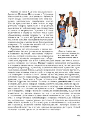 191
Каждая из них в XIX веке имела свои осо-
бенности. Испания, Португалия и Голландия
постепенно сдавали свои позиции. Франция,
теряя в годы Наполеоновских войн одни вла-
дения, впоследствии приобретала другие.
Россия присоединяла к себе только те тер-
ритории, которые примыкали к её границам,
вследствиечегоеёколонииоченьсложнобыло
отличить от метрополии. Германия и Италия
включились в борьбу за колонии лишь после
образования единых государств – а значит,
позжевсех.ВладенияжеБританскойимперии
оказались самыми обширными и разбросан-
ными по всему земному шару. Современники
говорили: «Во владениях английской короле-
вы никогда не заходит солнце».
Англичане же использовали и самые раз-
нообразные формы управления колониями.
Собственно колонией называлась террито-
рия, на которой присланные из метрополии
чиновники издавали распоряжения, собира-
ли налоги, вершили суд и при помощи солдат подавляли любые высту-
пления местного населения. Протекторатом называлось государство,
в котором верховная власть принадлежала присланному из метрополии
генерал-губернатору, а уже ему подчинялся местный правитель (сул-
тан,раджа,вождь).Войскаиденьгиметрополииобеспечивалипрочность
положению местных властителей, в то время как сами они действова-
ли в интересах колонизаторов (издавали необходимые распоряжения,
собирали налоги, вершили суд, содержали отряды полиции). Некоторые
колонии, где было много белых переселенцев (Канада, Австралия,
Южная Африка), англичане объявляли своими доминионами – авто-
номиями, население которых создавало собственный парламент, прави-
тельство, армию, но все свои решения автономные власти должны были
согласовывать с английским правительством. Полуколонией называ-
ли государство, которое внешне сохраняло независимость, имело свои
правительство, законы, армию, но при этом специальные договоры
с западными державами ограничивали независимость этого государ-
ства в интересующих колонизаторов вопросах относительно пошлин
на иностранные товары, правил внутренней торговли, распоряжения
собственной казной и т.д. Все эти формы колониального господства мно-
гие европейцы полагали вполне справедливыми. Зачастую людей не
европейской культуры считали «дикими варварами», которым «белый
человек» должен принести «истинное просвещение».
«Хозяева Индонезии» –
представители голландских
колониальных властей
и индонезийской знати
 