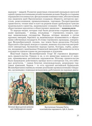 21
народом – нацией. Развитие рыночных отношений связывало жителей
одной страны постоянными хозяйственными делами. Борьба со старыми
порядками (сословностью, феодальными повинностями, абсолютизмом)
под знаменем идей Просвещения создавала общность интересов кре-
стьян, ремесленников, промышленников, торговцев. Распространение
грамотности, чтение книг и газет на родном языке пробуждали чувство
национального единства, национальное сознание. Так возникла особая
общественная идеология и общественное движение – национализм.
Те народы-нации, которые ещё были разделены старыми феодаль-
ными границами, – немцы, итальянцы – стремились создать еди-
ные национальные государства. Народы, которые входили в состав
крупных империй, боролись за национальную независимость и образо-
вание собственных государств. К этому стремились ирландцы, покорён-
ные Великобританией; поляки, чьи земли были разделены Россией,
Пруссией и Австрией; венгры и славяне, жившие под властью австрий-
ского императора; балканские народы (греки, болгары, сербы, румы-
ны, молдаване), завоёванные Османской империей. Националисты всех
государств строили планы их расширения и усиления.
Властный король Великобритании Георг III стремился формиро-
вать правительство. Однако и он, и его министры зависели от зако-
нов, принимаемых английским парламентом. Поэтому правительство
было вынуждено действовать прежде всего в интересах тех, кто изби-
рал депутатов, – самых богатых землевладельцев, акционеров тор-
говых компаний, банков – то есть крупной английской буржуазии.
Великобритания снабжала своими дешёвыми промышленными товара-
ми, сделанными с помощью механизмов, работавших на паровых двига-
Великая французская револю-
ция (пробуждение нации)
Выступление Уильяма Питта
в английском парламенте. Худ. А. Хикель
 