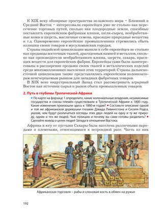 192
К XIX веку обширные пространства исламского мира – Ближний и
Средний Восток – интересовали европейцев уже не столько как пере-
сечение торговых путей, сколько как плодородные земли, способные
поставлять европейским фабрикам хлопок, шёлк-сырец, необработан-
ные кожи и шерсть, масличные семена, красящие природные вещества
и т.д. Одновременно европейские промышленники стремились сбыть
излишки своих товаров в мусульманских городах.
Страны индийской цивилизации манили к себе европейцев не столько
как продавцы восточных тканей, драгоценных камней и металлов, сколь-
ко как производители необработанного хлопка, шерсти, сахара, крася-
щих веществ для европейских фабрик. Европейцы сами были заинтере-
сованы в расширении продажи своих тканей и металлических изделий
среди многомиллионного населения этих территорий. Страны дальнево-
сточной цивилизации также представлялись европейским колонизато-
рам неисчерпаемым рынком для западных фабричных товаров.
В XIX веке индустриальный Запад стал рассматривать аграрный
Восток как источник сырья и рынок сбыта промышленных товаров.
2. Путь в глубины Тропической Африки
• По карте на форзаце 1 определите, какие колониальные владения, независимые
государства и союзы племён существовали в Тропической Африке к 1800 году.
Какие изменения произошли здесь к 1880-м годам? • Составьте описание одной
и той же африканской деревушки глазами Дэвида Ливингстона и Сесиля Родса,
указав, чем будут различаться взгляды этих двух людей на одну и ту же приро-
ду, одних и тех же людей. Чью позицию и почему вы сами готовы разделить? •
Сделайте вывод о целях людей Запада в отношении Востока.
Африка к югу от пустыни Сахары была населена различными наро-
дами и племенами, относящимися к негроидной расе. Часть из них
Африканская торговля – рабы и слоновая кость в обмен на ружья
 