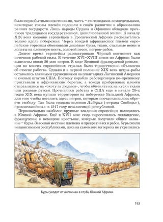 193
были первобытными охотниками, часть – скотоводами-земледельцами,
некоторые союзы племён подошли в своём развитии к образованию
ранних государств. Лишь народы Судана и Эфиопии обладали проч-
ными традициями государственной, цивилизованной жизни. К началу
XIX века колонии европейцев в Тропической Африке располагались
только вдоль побережья. Через вождей африканских племён евро-
пейские торговцы обменивали дешёвые бусы, ткани, стальные ножи и
лопаты на слоновую кость, золотой песок, негров-рабов.
Долгое время европейцы рассматривали Чёрный континент как
источник рабской силы. В течение XVI–XVIII веков из Африки были
вывезены около 80 млн негров. В ходе Великой французской револю-
ции во многих европейских странах было торжественно объявлено
об отмене рабства. Однако и в первой половине XIX века негры-рабы
оставались главными тружениками на плантациях Латинской Америки
и южных штатов США. Поэтому корабли работорговцев по-прежнему
приставали к африканским берегам, а вожди прибрежных племён
отправлялись на «охоту за людьми», чтобы обменять их на куски ткани
или ржавые ружья. Противники рабства в США еще в начале 20-х
годов XIX века купили территорию на побережье Западной Африки,
для того чтобы поселить здесь негров, которым посчастливилось обре-
сти свободу. Так была создана колония Либерия («страна Свободы»),
провозглашённая в 1847 году независимой республикой.
Первоначально наиболее крупные владения европейцев находились
в Южной Африке. Ещё в XVII веке сюда переселились голландские,
французские и немецкие крестьяне, которые получили общее назва-
ние – буры. Завоевав местные племена и превратив их в рабов, буры жили
независимыми республиками, пока на самом юге материка не укрепились
Буры уходят от англичан в глубь Южной Африки
 