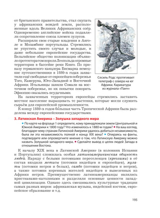 195
от британского правительства, стал скупать
у африканских вождей земли, располо-
женные вдоль Великих Африканских озёр.
Одновременно английские войска подавля-
ли сопротивление союза племен зулусов.
Расширяли свои старые владения в Анго-
ле и Мозамбике португальцы. Стремились
не упустить своего случая и молодые, и
даже небольшие европейские государства.
Бельгийское общество колонизации объяви-
лопротекторатомкороляЛеопольдаогромные
территории в бассейне реки Конго. По при-
казу германского канцлера Бисмарка немец-
кие путешественники в 1880-х годах захва-
тилиещёсвободныеотевропейцевпобережья
Того, Камеруна, Юго-Западной и Восточной
Африки. Итальянцы заняли Сомали на вос-
точном побережье, но их попытки покорить
Эфиопию оказались неудачными.
На захваченных территориях европейцы стремились заставить
местное население выращивать те растения, которые могли служить
сырьём для европейской промышленности.
К концу 1880-х годов б
,
ольшая часть Тропической Африки была раз-
делена между европейскими государствами.
3. Латинская Америка – Золушка западного мира
• По карте на форзаце 1 определите, кому принадлежали земли Центральной и
Южной Америки к 1800 году? Что изменилось к 1880-м годам? • На ваш взгляд,
благодаря чему странам Латинской Америки удалось добиться независимости,
была ли эта независимость полной к концу XIX века? • Опираясь на факты,
подтвердите или опровергните мнение о том, что Латинскую Америку можно
назвать Золушкой западного мира. • Сделайте вывод о целях людей Запада в
отношении Востока.
К началу XIX века в Латинской Америке (в колониях Испании
и Португалии) сложилась особая латиноамериканская общность
людей. Наряду с белыми потомками переселенцев (креолами) в её
состав входили метисы (потомки индейцев и европейцев), мула-
ты (потомки негров и белых), самбо (потомки индейцев и негров),
а также потомки коренных жителей индейцев и вывезенных из
Африки негров. Преимущественно латиноамериканцы являлись
христианами-католиками и разделяли основные ценности запад-
ной цивилизации. Однако здесь смешивались культурные традиции
самых разных миров: африканская музыка, индейский костюм, евро-
пейское образование и т.д.
Сесиль Родс протягивает
телеграф с севера на юг
Африки. Карикатура
из журнала «Панч»
 
