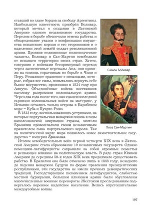 197
ставший во главе борцов за свободу Аргентины.
Наибольшую известность приобрёл Боливар,
который мечтал о создании в Латинской
Америке единого независимого государства.
Перелом в борьбе обеспечили отмена рабства и
обнародование указов о конфискации имуще-
ства испанского короля и его сторонников и о
наделении этой землёй солдат революционной
армии. Проявив недюжинные полководческие
таланты, Боливар и Сан-Мартин освободили
от испанцев территории своих стран. Затем,
совершив с войсками беспримерный переход
через заснеженные перевалы Анд, они приш-
ли на помощь соратникам по борьбе в Чили и
Перу. Решающее сражение с испанцами, кото-
рые, собрав все силы, попытались вернуть себе
былое могущество, произошло в 1824 году при
Аякучо. Объединённые войска восставших
наголову разгромили колониальную армию.
Через два года после того, как сдался последний
гарнизон колониальных войск на материке, у
Испании остались только острова в Карибском
море – Куба и Пуэрто-Рико.
В 1822 году, воспользовавшись уступками, на
которые португальская монархия пошла в годы
наполеоновской оккупации страны, жители
Бразилии провозгласили своим независимым
правителем сына португальского короля. Так
на политической карте мира появилось новое самостоятельное госу-
дарство – империя Бразилия.
Итогом освободительных войн первой четверти XIX века в Латин-
ской Америке стало образование 19 независимых государств. Однако
помещики-латифундисты сохранили за собой огромные поместья
и решающее влияние на политическую власть. В ряде стран Южной
Америки до середины 50-х годов XIX века продолжало существовать
рабство. В Бразилии оно было отменено лишь в 1888 году, незадолго
до падения монархии. Будучи по форме правления президентскими
республиками, эти государства не имели прочных демократических
традиций. Господствующим положением латифундистов, слабостью
местной буржуазии, большим влиянием армии были обусловлены
многочисленные военные перевороты. Жестоким преследованиям под-
вергалось коренное индейское население. Велись опустошительные
междоусобные войны.
Симон Боливар
Хосе Сан-Мартин
 