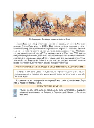 198
Место Испании и Португалии в экономике стран Латинской Америки
заняли Великобритания и США. Благодаря своему экономическому
превосходству эти промышленно развитые державы активно вмеши-
вались и в политическую жизнь латиноамериканских стран. Особенно
активными были действия США, которые еще в 20-е годы XIX столе-
тия устами президента Джеймса Монро потребовали невмешательства
европейцев в дела Америки. Лозунг «Америка для американцев», отра-
жавший суть доктрины Монро, стал идеологической основой зависи-
мости Латинской Америки от своего северного соседа.
ФОРМУЛИРОВАНИЕ ВЫВОДА И СРАВНЕНИЕ ЕГО С АВТОРСКИМ
В течение XIX века успехи модернизации стран западной цивилизации
подталкивали их к постоянному расширению своих колониальных владений
во всём мире.
Ключевые слова: модернизация европейских стран (гражданское обще-
ство и правовое государство).
ПРИМЕНЕНИЕ ЗНАНИЙ
• Какие формы колониальной зависимости были использованы лидерами
западной цивилизации на Востоке, в Тропической Африке, в Латинской
Америке?
Победа армии Боливара над испанцами в Перу
 