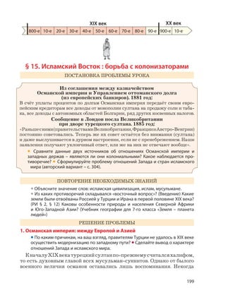 199
§ 15. Исламский Восток : борьба с колонизаторами
ПОСТАНОВКА ПРОБЛЕМЫ УРОКА
Из соглашения между казначейством
Османской империи и Управлением оттоманского долга
(из европейских банкиров). 1881 год:
В счёт уплаты процентов по долгам Османская империя передаёт своим евро-
пейским кредиторам все доходы от монополии султана на продажу соли и таба-
ка, все доходы с автономных областей Болгарии, ряд других косвенных налогов.
Сообщение в Лондон посла Великобритании
при дворе турецкого султана. 1885 год:
«Раньшесними(правительствамиВеликобритании,ФранциииАвстро-Венгрии)
постоянно советовались. Теперь же их совет остаётся без внимания (султана)
и даже выслушивается в дурном настроении, если не с пренебрежением. Наши
заявления получают уклончивый ответ, или же на них не отвечают вообще».
• Сравните данные двух источников об отношениях Османской империи и
западных держав – являются ли они колониальными? Какое наблюдается про-
тиворечие? • Сформулируйте проблему отношений Запада и стран исламского
мира (авторский вариант – с. 304).
ПОВТОРЕНИЕ НЕОБХОДИМЫХ ЗНАНИЙ
• Объясните значение слов: исламская цивилизация, ислам, мусульмане.
• Из каких противоречий складывался «восточный вопрос»? (Введение) Какие
земли были отвоёваны Россией у Турции и Ирана в первой половине XIX века?
(РИ § 2, § 12) Каковы особенности природы и населения Северной Африки
и Юго-Западной Азии? (Учебник географии для 7-го класса «Земля – планета
людей»)
РЕШЕНИЕ ПРОБЛЕМЫ
1. Османская империя: между Европой и Азией
• По каким причинам, на ваш взгляд, правителям Турции не удалось в XIX веке
осуществить модернизацию по западному пути? • Сделайте вывод о характере
отношений Запада и исламского мира.
КначалуXIXвекатурецкийсултанпо-прежнемусчиталсяхалифом,
то есть духовным главой всех мусульман-суннитов. Однако от былого
военного величия османов оставались лишь воспоминания. Некогда
800-е 10-е 20-е 30-е 40-е 50-е 60-е 70-е 80-е 90-е 900-е
XIX век XX век
10-е
 