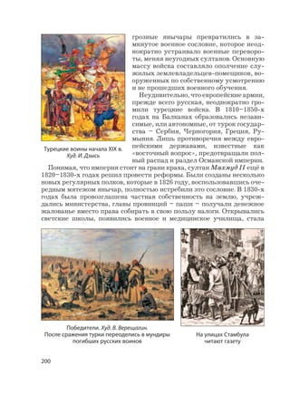200
грозные янычары превратились в за-
мкнутое военное сословие, которое неод-
нократно устраивало военные переворо-
ты, меняя неугодных султанов. Основную
массу войска составляло ополчение слу-
жилых землевладельцев-помещиков, во-
оруженных по собственному усмотрению
и не прошедших военного обучения.
Неудивительно, что европейские армии,
прежде всего русская, неоднократно гро-
мили турецкие войска. В 1810–1850-х
годах на Балканах образовались незави-
симые, или автономные, от турок государ-
ства – Сербия, Черногория, Греция, Ру-
мыния. Лишь противоречия между евро-
пейскими державами, известные как
«восточный вопрос», предотвращали пол-
ный распад и раздел Османской империи.
Понимая, что империя стоит на грани краха, султан Махмуд II ещё в
1820–1830-х годах решил провести реформы. Были созданы несколько
новых регулярных полков, которые в 1826 году, воспользовавшись оче-
редным мятежом янычар, полностью истребили это сословие. В 1830-х
годах была провозглашена частная собственность на землю, учреж-
дались министерства, главы провинций – паши – получали денежное
жалованье вместо права собирать в свою пользу налоги. Открывались
светские школы, появились военное и медицинское училища, стала
Победители. Худ. В. Верещагин.
После сражения турки переоделись в мундиры
погибших русских воинов
На улицах Стамбула
читают газету
Турецкие воины начала XIX в.
Худ. И. Дзысь
 