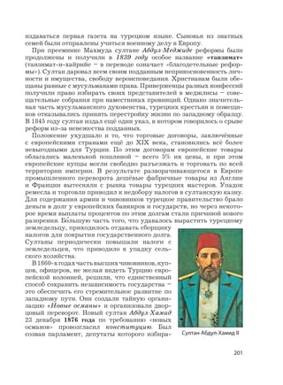 201
издаваться первая газета на турецком языке. Сыновья из знатных
семей были отправлены учиться военному делу в Европу.
При преемнике Махмуда султане Абдул-Меджиде реформы были
продолжены и получили в 1839 году особое название «танзимат»
(танзимат-и-хайрийе – в переводе означает «благодетельные рефор-
мы»). Султан даровал всем своим подданным неприкосновенность лич-
ности и имущества, свободу вероисповедания. Христианам были обе-
щаны равные с мусульманами права. Приверженцы разных конфессий
получили право избирать своих представителей в меджлисы – сове-
щательные собрания при наместниках провинций. Однако значитель-
ная часть мусульманского духовенства, турецких крестьян и помещи-
ков отказывались принять перестройку жизни по западному образцу.
В 1845 году султан издал ещё один указ, в котором говорилось о срыве
реформ из-за невежества подданных.
Положение ухудшало и то, что торговые договоры, заключённые
с европейскими странами ещё до XIX века, становились всё более
невыгодными для Турции. По этим договорам европейские товары
облагались маленькой пошлиной – всего 5% их цены, и при этом
европейские купцы могли свободно разъезжать и торговать по всей
территории империи. В результате разворачивающегося в Европе
промышленного переворота дешёвые фабричные товары из Англии
и Франции вытесняли с рынка товары турецких мастеров. Упадок
ремесла и торговли приводил к недобору налогов в султанскую казну.
Для содержания армии и чиновников турецкое правительство брало
деньги в долг у европейских банкиров и государств, но через некото-
рое время выплаты процентов по этим долгам стали причиной нового
разорения. Б
,
ольшую часть того, что удавалось вырастить турецкому
земледельцу, приходилось отдавать сборщику
налогов для покрытия государственного долга.
Султаны периодически повышали налоги с
земледельцев, что приводило к упадку сель-
ского хозяйства.
В1860-хгодахчастьвысшихчиновников,куп-
цов, офицеров, не желая видеть Турцию евро-
пейской колонией, решили, что единственный
способ сохранить независимость государства –
это обеспечить его стремительное развитие по
западному пути. Они создали тайную органи-
зацию «Новые османы» и организовали двор-
цовый переворот. Новый султан Абдул-Хамид
23 декабря 1876 года по требованию «новых
османов» провозгласил конституцию. Был
созван парламент, депутаты которого избира- Султан Абдул-Хамид II
 