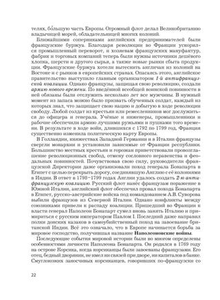 22
телях, б
,
ольшую часть Европы. Огромный флот делал Великобританию
владычицей морей, обладательницей многих колоний.
Ближайшими соперниками английских предпринимателей были
французские буржуа. Благодаря революции во Франции ускорил-
ся промышленный переворот, и хозяевам французских мануфактур,
фабрик и торговых компаний теперь были нужны источники дешёвого
хлопка, шерсти и другого сырья, а также новые рынки сбыта продук-
ции. Французские буржуа хотели вытеснить англичан из колоний на
Востоке и с рынков в европейских странах. Опасаясь этого, английское
правительство выступило главным организатором 1-й антифранцуз-
ской коалиции. Однако французы, защищая свою революцию, создали
армию нового времени. По введённой всеобщей воинской повинности в
ней обязаны были отслужить несколько лет все мужчины. В нужный
момент из запаса можно было призвать обученных солдат, каждый из
которых знал, что защищает свою нацию и добытую в ходе революции
свободу. Любой солдат из крестьян или ремесленников мог дослужить-
ся до офицера и генерала. Учёные и инженеры, промышленники и
рабочие обеспечили армию лучшими ружьями и пушками того време-
ни. В результате в ходе войн, длившихся с 1792 по 1799 год, Франция
существенно изменила политическую карту Европы.
В Голландии, княжествах Западной Германии и в Италии французы
свергли монархии и установили зависимые от Франции республики.
Большинство местных крестьян и горожан приветствовали провозгла-
шение революционных свобод, отмену сословного неравенства и фео-
дальных повинностей. Почувствовав свою силу, руководители фран-
цузской Директории даже организовали поход генерала Бонапарта в
Египет с целью перекрыть дорогу, соединявшую Англию с её колониями
в Индии. В ответ в 1798–1799 годах Англии удалось создать 2-ю анти-
французскую коалицию. Русский флот нанёс французам поражение в
Южной Италии, английский флот обеспечил провал похода Бонапарта
в Египет, русско-австрийские войска под командованием А.В. Суворова
выбили французов из Северной Италии. Однако конфликты между
союзниками привели к распаду коалиции. Пришедший во Франции к
власти генерал Наполеон Бонапарт сумел вновь занять Италию и при-
мириться с русским императором Павлом I. Последний даже направил
полки донских казаков в самоубийственный поход на завоевание бри-
танской Индии. Всё это означало, что в Европе начинается борьба за
мировое господство, получившая название Наполеоновские войны.
Последующие события мировой истории были во многом определены
особенностями личности Наполеона Бонапарта. Он родился в 1769 году
на острове Корсика, когда корсиканцы были завоеваны французами. Его
отец,бедныйдворянин,неимелнисвязейпридворе,никапиталоввбанке.
Смуглокожих заносчивых корсиканцев, говоривших по-французски со
 