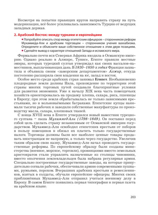 203
Несмотря на попытки правящих кругов направить страну на путь
модернизации, всё более усиливалась зависимость Турции от ведущих
западных держав.
2. Арабский Восток: между турками и европейцами
•Попробуйте описать спор между египетским офицером – сторонником реформ
Мухаммеда-Али и арабским торговцем – сторонником учения ваххабизма.
Определите и объясните ваше собственное отношение к этим двум позициям.
• Сделайте вывод о характере отношений Запада и исламского мира.
Формально почти вся Северная Африка входила в Османскую импе-
рию. Однако реально в Алжире, Тунисе, Египте правили местные
эмиры, которых турецкий султан утверждал как своих вассалов-на-
местников, выплачивающих дань. В 1830–1850-х годах Франция захва-
тила и объявила своим «заморским департаментом» Алжир, откуда
постепенно расширяла свои владения на юг, запад и восток.
Особое место среди арабских стран занимал Египет. Необыкновенно
плодородные земли долины Нила, прохождение по территории этой
страны многих торговых путей создавали благоприятные условия
для развития экономики. Уже к началу XIX века часть помещичьих
хозяйств ориентировалась на продажу хлопка, сахара, риса, пшеницы
в Европу; при этом земля обрабатывалась не только зависимыми кре-
стьянами, но и вольнонаёмными батраками. Египетские купцы нани-
мали тысячи рабочих и заводили собственные мануфактуры по произ-
водству масла, сахара, хлопковых тканей.
С конца XVIII века в Египте утвердился новый наместник турецко-
го султана – паша Мухаммед-Али (1798–1849). Он поставил перед
собой цель сделать страну независимым от Османской империи госу-
дарством. Мухаммед-Али освободил египетских крестьян от поборов
в пользу помещиков и обязал их платить только государственные
налоги. Торговцы должны были все наиболее ценные товары прода-
вать иностранцам не напрямую, а только через государство. Увеличив
таким образом свою казну, Мухаммед-Али начал проводить государ-
ственные реформы. По европейскому образцу были созданы мини-
стерства (военное, морское, торговли), провинциями вместо земельных
аристократов стали управлять назначенные из столицы чиновники,
вместо ополчения землевладельцев была набрана регулярная армия.
Специально построенные государственные заводы, на которые прину-
дительно согнали рабочих, обеспечивали армию современными пушка-
ми, ружьями, порохом. Вчерашних арабских крестьян и ремесленни-
ков, взятых в солдаты, обучали европейские офицеры. Многих своих
приближённых Мухаммед-Али отправил учиться военному делу в
Европу. В самом Египте появились первая типография и первая газета
на арабском языке.
 