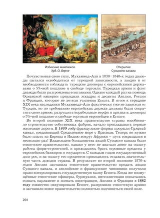 204
Почувствовав свою силу, Мухаммед-Али в 1830–1840-х годах дваж-
ды пытался освободиться от турецкой зависимости, а заодно и от
необходимости соблюдать турецкие договоры с европейскими держа-
вами о 5%-ной пошлине и свободе торговли. Турецкая армия и флот
дважды были разгромлены египтянами. Однако каждый раз на помощь
Османской империи приходили эскадры и десанты Англии, России
и Франции, которые не хотели усиления Египта. В итоге к середине
XIX века наследники Мухаммеда-Али фактически уже не зависели от
Турции, но по требованию европейских держав должны были сокра-
тить свою армию, разрушить корабельные верфи и признать договоры
о 5%-ной пошлине и свободе торговли европейцев в Египте.
Во второй половине XIX века правительство страны возобнови-
ло строительство собственных фабрик, начало прокладывать первые
железные дороги. В 1869 году французские фирмы прорыли Суэцкий
канал, соединивший Средиземное море с Красным. Теперь не нужно
было плыть из Европы в Индию вокруг Африки – путь сокращался в
несколько раз! Владельцем большинства акций Суэцкого канала было
египетское правительство, однако у него не хватало денег на оплату
работы фирм-строителей, и приходилось брать огромные кредиты у
европейских банкиров и государств. С каждым годом государственный
долг рос, и на оплату его процентов приходилось отдавать значитель-
ную часть доходов страны. В результате во второй половине 1870-х
годов Англия заставила египетское правительство продать акции
Суэцкого канала, и английские и французские чиновники получили
право контролировать государственную казну Египта. Когда же возму-
щённые египетские офицеры, буржуазия, интеллигенция попытались
созвать парламент и изгнать иностранцев, Англия и Франция в 1882
году совместно оккупировали Египет, разгромили египетскую армию
и заставили новое правительство полностью подчиниться своей воле.
Открытие
Суэцкого канала
Избиение мамлюков.
Худ. О. Верне
 