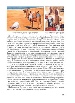 205
Другой путь развития исламского мира избрала Аравия, которую
считают колыбелью мусульманской культуры. В глубинах этого полу-
острова, как и тысячу лет назад, во времена пророка Мухаммеда,
основой хозяйства оставалось кочевое скотоводство. Еще в середине
XVIII века в Аравии зародилось мусульманское вероучение, названное
по имени его основателя Мухаммеда ибн-аль-Ваххаба ваххабизмом.
Сторонники этого учения отказывались признавать турецких султа-
нов халифами, так как те своими «испорченными нравами», жадно-
стью и сотрудничеством с «неверными» осквернили чистоту ислама.
Ваххабиты призывали вернуться к изначальной идее ислама о равен-
стве и братстве всех мусульман, принявших веру в истинного Бога –
Аллаха; они собирались восстановить истинный халифат – империю
всех мусульман и вести за это беспощадный джихад – священную
войну с «неверными». Последовавшие этому учению вожди одного
арабского племени из династии Сауд к началу XIX века сумели объ-
единить все племена, населявшие аравийскую пустыню, и попытались
распространить учение ваххабизма на другие арабские страны. Войска
ваххабитов были разгромлены правителем Египта Мухаммедом-Али,
но среди простых тружеников – земледельцев, ремесленников – про-
поведь равенства и борьбы с «неверными» нашла горячий отклик. Под
ваххабистским знаменем возрождения ислама поднимались восстания
против европейских торговцев и покровительствующих им государ-
ственных властей. Так, в странах Ближнего Востока стала распростра-
няться идеология исламского фундаментализма – отрицание ценно-
стей западной цивилизации, западного пути модернизации, стремле-
ние перестроить жизнь в условиях капиталистической экономики и
индустриализации по строгим традициям раннего ислама.
На Ближнем Востоке столкнулись идеи модернизации мусульман-
ских стран и идеи исламского фундаментализма.
В аравийской пустыне – время молитвы Школа Корана. Худ. Р. Эрнст
 