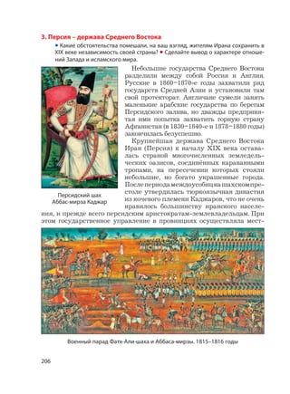206
3. Персия – держава Среднего Востока
• Какие обстоятельства помешали, на ваш взгляд, жителям Ирана сохранить в
XIX веке независимость своей страны? • Сделайте вывод о характере отноше-
ний Запада и исламского мира.
Небольшие государства Среднего Востока
разделили между собой Россия и Англия.
Русские в 1860–1870-е годы захватили ряд
государств Средней Азии и установили там
свой протекторат. Англичане сумели занять
маленькие арабские государства по берегам
Персидского залива, но дважды предприня-
тая ими попытка захватить горную страну
Афганистан (в 1830–1840-е и 1878–1880 годы)
закончилась безуспешно.
Крупнейшая держава Среднего Востока
Иран (Персия) к началу XIX века остава-
лась страной многочисленных земледель-
ческих оазисов, соединённых караванными
тропами, на пересечении которых стояли
небольшие, но богато украшенные города.
Послепериодамеждоусобицнашахскомпре-
столе утвердилась тюркоязычная династия
из кочевого племени Каджаров, что не очень
нравилось большинству иранского населе-
ния, и прежде всего персидским аристократам-землевладельцам. При
этом государственное управление в провинциях осуществляла мест-
Персидский шах
Аббас-мирза Каджар
Военный парад Фатх-Али-шаха и Аббаса-мирзы. 1815–1816 годы
 