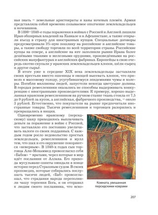 207
ная знать – земельные аристократы и ханы кочевых племён. Армия
представляла собой временно созываемое ополчение землевладельцев
и кочевников.
В 1800–1840-е годы поражения в войнах с Россией и Англией лишили
Иран обширных владений на Кавказе и в Афганистане, а также откры-
ли въезд в страну для иностранных купцов. Специальные договоры
предусматривали 5%-ную пошлину на российские и английские това-
ры, а также свободу торговли по всей территории страны. Российские
купцы на севере, а английские на юге заполнили рынки Ирана более
дешёвыми тканями и железными орудиями, произведёнными на рос-
сийских мануфактурах и английских фабриках. Европейцы в свою оче-
редь охотно скупали у иранских землевладельцев хлопок, шёлк-сырец
и другое сырьё.
В итоге уже к середине XIX века землевладельцы заставляли
своих крестьян вместо пшеницы и овощей высевать хлопок, что при-
вело к массовому голоду, усугубившемуся эпидемиями чумы и холе-
ры. Погибли миллионы людей, запустели некогда цветущие долины.
В городах ремесленники оказались не способны выдерживать конку-
ренцию с иностранными производителями. К примеру, хорошо выде-
ланная иранским ремесленником на ручном станке ткань стоила от 7,5
до 9 рублей за кусок, а английская, фабричного производства, – около
3 рублей. Естественно, что покупатели на рынке предпочитали ино-
странные товары. Тысячи ремесленников и торговцев разорялись и
превращались в нищих.
Одновременно иранскому (персид-
скому) шаху приходилось выплачивать
деньги за поражение в войне с Россией,
что заставляло его постоянно увеличи-
вать налоги со своих подданных. С каж-
дым годом росло недовольство простых
земледельцев, ремесленников и мулл
тем, что шах и его окружение покоряют-
ся «неверным». В 1840-х годах сын тор-
говца Али-Мохаммед провозгласил себя
«Бабом» – вратами, через которые в мир
идёт посланник от Аллаха. Его прихо-
да мусульмане-шииты ожидали в конце
истории перед Страшным судом. В своих
проповедях, которые собирались послу-
шать тысячи людей, «Баб» провозгла-
шал, что страдания народа переполни-
ли чашу терпения Бога, и он отправил
к людям своего посланника, что вско-
Комната, увешанная
персидскими коврами
 