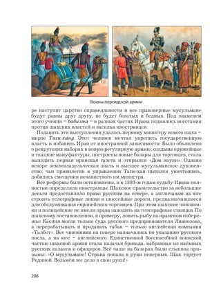 208
ре наступит царство справедливости и все правоверные мусульмане
будут равны друг другу, не будет богатых и бедных. Под знаменем
этого учения – бабизма – в разных частях Ирана поднялись восстания
против шахских властей и засилья иностранцев.
Подавить эти выступления удалось первому министру нового шаха –
мирзе Таги-хану. Этот человек мечтал укрепить государственную
власть и избавить Иран от иностранной зависимости. Было объявлено
о рекрутских наборах в новую регулярную армию, созданы оружейные
и ткацкие мануфактуры, построены новые базары для торговцев, стала
выходить первая иранская газета и открылся «Дом науки». Однако
вскоре землевладельческая знать и высшее мусульманское духовен-
ство, чьи привилегии в управлении Таги-хан пытался уничтожить,
добились смещения ненавистного им министра.
Все реформы были остановлены, и к 1880-м годам судьбу Ирана пол-
ностью определяли иностранцы. Шахское правительство за небольшие
деньги предоставляло право русским на севере, а англичанам на юге
строить телеграфные линии и шоссейные дороги, предназначавшиеся
для обслуживания европейских торговцев. При этом шахские чиновни-
ки и полицейские не имели права заходить на телеграфные станции. По
шахскому постановлению, к примеру, ловить рыбу на иранском побере-
жье Каспия могли только суда русского предпринимателя Лианозова,
а перерабатывать и продавать табак – только английская компания
«Талбот». Все чиновники на севере назначались по указанию русского
посла, а на юге – английского. Единственной боеспособной воинской
частью шахской армии стала казачья бригада, набранная из наёмных
русских казаков и офицеров. Всё чаще на базарах были слышны при-
зывы: «О мусульмане! Страна попала в руки неверных. Шах торгует
Родиной. Возьмём же дело в свои руки!»
Воины персидской армии
 