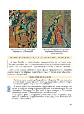 209
ФОРМУЛИРОВАНИЕ ВЫВОДА И СРАВНЕНИЕ ЕГО С АВТОРСКИМ
В ходе борьбы с европейскими колонизаторами на мусульманском
Востоке сложилось два противоположных течения: сторонников модерниза-
ции по европейскому пути и сторонников укрепления исламских традиций.
Ключевые слова: исламский мир; кризис традиционного общества;
модернизация по образцу европейских стран (гражданское общество и
правовое государство).
ПРИМЕНЕНИЕ ЗНАНИЙ
• Являлись ли, на ваш взгляд, Турция, Египет и Персия в XIX веке колониями
или нет? Свою позицию докажите с помощью двух-трёх фактов из истории
этих стран в первой и второй половинах XIX века.
• В чём, на ваш взгляд, заключалось главное сходство целей и главное раз-
личие результатов между реформами XIX века на мусульманском Востоке
(Махмуда II, Мухаммеда-Али, Таги-хана), с одной стороны, и Петровскими
реформами начала XVIII века в России, с другой стороны?
• По карте на форзаце 1 определите, какие независимые государства суще-
ствовали на Ближнем и Среднем Востоке к 1800 году. Какие изменения про-
изошли к 1880-м годам?
Британский офицер командует
персидской артиллерией
Наследник персидского престола
с бриллиантовым российским
орлом на груди
 