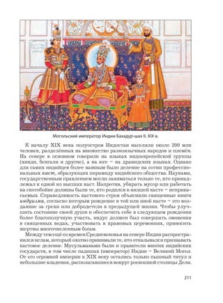 211
К началу XIX века полуостров Индостан населяли около 200 млн
человек, разделённых на множество разноязычных народов и племён.
На севере в основном говорили на языках индоевропейской группы
(хинди, бенгали и другие), а на юге – на дравидских языках. Однако
для самих индийцев более важным было деление на сотни профессио-
нальных каст, образующих пирамиду индийского общества. Науками,
государственным правлением могли заниматься только те, кто принад-
лежал к одной из высших каст. Напротив, убирать мусор или работать
на скотобойне должны были те, кто родился в низшей касте – неприка-
саемых. Справедливость кастового строя объясняли священные книги
индуизма, согласно которым рождение в той или иной касте – это воз-
даяние за грехи или добродетели в предыдущей жизни. Чтобы улуч-
шить состояние своей души и обеспечить себе в следующем рождении
более благополучную участь, индус должен был совершать омовения
в священных водах, участвовать в храмовых церемониях, приносить
жертвы многочисленным богам.
Между тем ещё со времен Средневековья на севере Индии распростра-
нился ислам, который охотно принимали те, кто отказывался признавать
кастовое деление. Мусульманами были и правители многих индийских
государств, в том числе падишах (император) Индии – Великий Могол.
От его огромной империи к XIX веку остались только пышный титул и
небольшие владения, располагавшиеся вокруг роскошной столицы Дели.
Могольский император Индии Бахадур-шах II. XIX в.
 