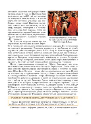 23
смешным акцентом, во Франции счита-
ли дикарями. К тому же Наполеон был
маленького роста (168 см), что вызыва-
ло насмешки. Тем не менее с 9 лет он
обучался в военном училище. Всё сво-
бодное время юный Наполеон посвя-
щал чтению книг по военному искус-
ству, истории, географии, а в матема-
тике он всегда был первым. Когда же
преподаватели, возмущённые его неза-
висимым и гордым видом, спрашивали:
«Да кто вы такой?», Наполеон отвечал:
«Я – человек!»
В 16 лет он получил звание артил-
лерийского лейтенанта и начал служ-
бу в гарнизоне маленького провинциального городка. Всё переменила
начавшаяся революция. Бонапарт примкнул к якобинцам и пошёл
служить в революционную армию. В 1793 году во время штурма заня-
того англичанами Тулона капитан Бонапарт, используя все свои науч-
ные знания, составил блестящий план артиллерийской бомбардировки
крепости. Во время штурма он повёл в бой одну из колонн, был ранен
штыком в ногу, контужен, но именно его солдаты первыми ворвались в
крепость. За это 24-летний Бонапарт был произведён в генералы.
После термидорианского переворота в 1795 году Бонапарт сумел пода-
вить восстание роялистов и спасти власть Директории. После этого он
стал близким другом лидера Директории Барраса и женился на краса-
вице Жозефине Богарне – вдове убитого якобинцами генерала. Вскоре
он возглавил ту полураздетую и голодную армию, которая должна была
в 1796 году завоевать Италию. Генерал Бонапарт пообещал своим солда-
там богатую добычу за Альпами и повёл их в наступление. Одерживая
одну победу за другой, Бонапарт брал с побеждённых городов огром-
ные деньги, на которые прекрасно кормил и содержал армию. Солдаты
боготворили своего генерала и готовы были идти за ним в огонь и воду.
В Париж отправлялись сундуки с золотом, ценнейшие картины, ста-
туи, древние рукописи. Популярность генерала Бонапарта стремительно
росла. Французские буржуа увидели в нём сильную личность, способ-
ную навести порядок во Франции и обеспечить ей мировое господство.
ФОРМУЛИРОВАНИЕ ВЫВОДА И СРАВНЕНИЕ ЕГО С АВТОРСКИМ
Великая французская революция сокрушила «старый порядок» не только
во Франции. Она переросла в борьбу за господство в Европе и мире.
Ключевые слова: реформа, революция, 1789 г., Наполеоновские войны.
Генерал Бонапарт на Совете пяти-
ста в Сен-Клу. 10 ноября 1799 года.
Фрагмент. Худ. Ф. Бушо
 