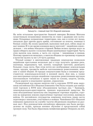 212
На всём остальном пространстве бывшей империи Великих Моголов
существовали независимые княжества во главе с раджами или султа-
нами. Оспаривая пограничные территории, они, как и сотни лет назад,
посылали друг против друга армии, состоявшие из пехоты, конницы и
боевых слонов. На полях сражений, выполняя свой долг, гибли люди из
каст воинов. В то же время основную массу жителей – индийских земле-
дельцев – эти войны обходили стороной. Войны велись прежде всего за
право собирать налоги с сельских общин завоёванных территорий. Часть
этих налогов шла князю, а часть его слугам – чиновникам и воинам.
Поэтому правители менялись, а жители общины по-прежнему отдавали
в качестве налога ту же 1/6 часть урожая.
Тёплый климат и многовековые традиции земледелия позволяли
индийским крестьянам несколько раз в году получать урожаи риса,
пшеницы, выращивать чай, хлопок, сахарный тростник, разводить
большие стада скота. При этом почти все необходимые земледельцам
ткани, орудия, предметы мебели изготавливали ремесленники, жив-
шие в самой общине. В городах покупателями были в основном пред-
ставители землевладельческой и военной знати. Для них, а также
для иностранных купцов индийские городские ремесленники вручную
изготавливали тончайшие и яркие ткани из хлопка, шерсти, шёлка,
делали дорогое и изысканное оружие, украшения.
Размеренный ход жизни индусов ещё в середине XVIII века нару-
шила английская Ост-Индская компания. Она была создана для замор-
ской торговли в XVII веке объединением частных лиц – банкиров,
землевладельцев-аристократов, принцев королевской династии. На
свои объединённые капиталы они снаряжали торговые корабли, стро-
или на заморских землях укреплённые торговые поселения, нанимали
войска. От английского государства компания получила право вести
переговоры с князьями, участвовать в войнах. Чиновники Ост-Индской
компании привлекли на службу тысячи обедневших индийцев из раз-
ных каст. Под руководством английских офицеров они были распре-
делены на полки, прошли военное обучение и представляли собой
грозную силу. Так была образована сипайская армия. Опираясь на неё,
Калькутта – главный порт Ост-Индской компании
 