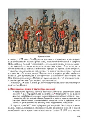 213
к началу XIX века Ост-Индская компания установила протекторат
над княжествами долины реки Ганг, восточного побережья и острова
Цейлон (Шри-Ланка). Компания обеспечивала местным князьям защи-
ту от соседей, а князья передали англичанам право сбора налогов со
своих подданных. Теперь английским купцам не нужно было покупать
у индийцев хлопок, зерно, чай, пряности, ткани. Они просто заставляли
сдавать их себе в виде налога. Выезд князя к народу, разбор наиболее
важных дел происходил в присутствии английского наместника из
Ост-Индской компании. Собрание руководителей этой компании под-
чинялось решениям британского правительства.
К началу XIX века Англия фактически установила свой протекторат
над частью Индии.
2. Превращение Индии в британскую колонию
• Перечислите причины, которые позволили англичанам сравнительно легко
покорить Индию и превратить её в свою колонию. •Представьте, что в индийских
джунглях на заброшенную хижину набрели два раненых усталых человека – вос-
ставший сипай и английский офицер. Попробуйте описать спор, который мог бы
состояться между ними, пока они вместе разжигали огонь и укрепляли дверь
хижины от диких зверей. Кого и почему вы бы поддержали в этом споре?
В первые годы XIX века губернаторы владений Ост-Индской ком-
пании, воспользовавшись междоусобными распрями князей и силой
сипайской армии, продолжили завоевание Индии. В 1803 году англи-
Армия сипаев
 