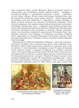 214
чане захватили Дели, лишив Великого Могола реальной власти и
предоставив ему английскую пенсию. Войска сипаев – индийцев в
английской форме и с английским оружием в руках – одержива-
ли всё новые победы. Полки сипаев-мусульман направлялись про-
тив индусских княжеств, полки сипаев-индусов – против мусульман.
К середине века весь Индостан от Гималаев до острова Цейлон, от
Инда до Ганга оказался под властью Ост-Индской компании. Часть
земель находилась под прямым управлением назначенного англичана-
ми генерал-губернатора, часть – сохранила своих князей, которые при-
знали себя слугами-вассалами английского губернатора. Одновременно
англичане расширяли свои владения в соседних странах, развивав-
шихся под влиянием индийской цивилизации. В колонию была пре-
вращена б
,
ольшая часть Бирмы. У голландцев англичане отобрали
часть территории на островах Индонезии и на берегах пролива, через
который проходил путь из Индии в Китай, основали военно-морскую
базу Сингапур.
Владельцы Ост-Индской компании собирали с крестьян поземель-
ный налог, который стал в несколько раз выше, чем во времена неза-
висимости. Крестьянам приходилось работать не покладая рук и уже
не заботясь о восстановлении плодородия почвы. По мере истощения
земли урожаи падали, и каждый четвёртый год в Индии случался
голод, от которого гибли миллионы людей. В 1810–1830-х годах англий-
ские капиталисты добились от своего правительства отмены монополии
Ост-Индской компании на торговлю с Индией. В страну хлынул поток
дешёвых фабричных товаров. Не выдерживая конкуренции с ними,
тысячи ремесленников беднели и разорялись. Тем не менее доходы
Ост-Индской компании росли. В 1830–1850-е годы один только сбор
Уставшие британские солдаты во время
Англо-бирманской войны
Служащий Ост-Индской
компании курит кальян,
рядом – его слуга
 