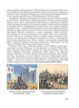 215
налога принёс компании более 350 млн фунтов стерлингов. Даже мел-
кие чиновники Ост-Индской компании строили роскошные особняки и
заводили слуг, а генерал-губернатора в поездках сопровождала свита в
4 тыс. человек при 30 слонах, 700 верблюдах и 1000 лошадей.
Разорённые индийцы поднимали восстания в разных частях страны,
но они быстро подавлялись сипайской армией. Однако вскоре и среди
сипаев стало зреть недовольство британскими порядками. Ударной
силой колонизаторов была бенгальская армия сипаев, расположенная
в Северной Индии. Подавляющее большинство этих сипаев говорили
на одном языке – хинди. Хотя жалованье сипаев по индийским поняти-
ям было не маленьким, оно всё же было значительно ниже жалованья
британцев. Высшие должности в армии занимали только англича-
не, индийцы не могли продвинуться по службе выше чина сержанта.
Сипаи, никогда не терявшие связи со своими односельчанами, узна-
вали из их рассказов о тяжёлом положении в сёлах и недовольстве
английским владычеством. После захвата англичанами княжества
Ауд в сипайской армии стала расти ненависть к британцам, так как
около половины сипаев были выходцами из Ауда.
В начале 1857 года сипайскую армию стали снабжать ружьями с
нарезным стволом. Патроны к этим ружьям, по слухам, были обёр-
нуты бумагой, пропитанной свиным или коровьим жиром. Для того
чтобы зарядить винтовку, необходимо было сорвать эту обмотку
зубами и бросить на землю. Однако для сипаев-индусов такой посту-
пок был греховным, так как корова считалась священным живот-
ным. Для сипаев-мусульман грехом считалось подносить ко рту жир
свиньи – нечистого животного. Неуважение к религиозным чувствам
солдат-индусов стало поводом к восстанию сипаев (1857–1859).
Битва англичан с сипаями во время
восстания 1857–1858 гг.
Британские войска отбили Дели
во время восстания сипаев
 