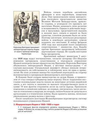 216
Войска сипаев перебили английских
офицеров и всех европейцев, захватили
Дели. Они провозгласили своим императо-
ром последнего представителя династии
Великих Моголов Бахадур-шаха, дряхло-
го старика, и уговорили его призвать всё
население Индии защищать свою религию
и независимость. Однако в действиях инду-
сов и мусульман, представителей высших
и низших каст, сипаев и князей не было
единства, слишком разными были их цели.
Поэтому англичане, используя регулярные
войска и новейшую артиллерию, сумели
подавить это восстание. К концу февраля
1858 года пал последний оплот сипайского
сопротивления – княжество Ауд. Борьбу
против британцев продолжали небольшие
партизанские отряды. Но судьба восстания
была предрешена.
Британский кабинет министров 2 авгу-
ста 1858 года издал постановление, согласно которому Ост-Индская
компания прекращала существование и передавала управление
Индией непосредственно правительству Британии. Королева Виктория
объявлялась императрицей Индии, а местные князья-раджи – её
слугами-вассалами. Специальный манифест обещал князьям непри-
косновенность их собственности и соблюдение всех их прав и приви-
легий. На этих условиях князья без колебаний переходили на сторону
колонизаторов и прекращали финансировать восставших.
В Лондоне было создано министерство по делам Индии, и правите-
лем её стал генерал-губернатор (вице-король). После подавления вос-
стания колониальные власти пошли на некоторые уступки индийской
знати, а все тяготы и лишения по выплате государственного долга в
сумме 70 млн фунтов стерлингов легли на плечи народа. Произошли
изменения в сипайских войсках: во-первых, увеличилось число англи-
чан по отношению к индусам; во-вторых, сипаев больше не допускали в
артиллерию и в технические войска. Были приняты законы, несколько
уменьшавшие размер налога с крестьян.
После сипайского восстания Великобритания пересмотрела систему
колониального управления Индией.
3. Модернизация Индии в 1860–1880-х годах
• С помощью фактов определите уровень модернизации Индии к 1880-м
годам. • Можно ли, на ваш взгляд, считать развитие Индии в XIX веке успешным
для её жителей?
Королева Виктория принимает
императорскую корону Индии
от своего премьер-министра.
Карикатура
 