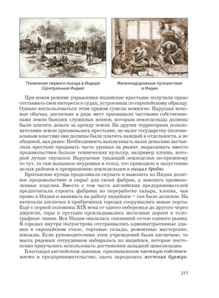 217
При новом режиме управления индийские крестьяне получили право
отстаивать свои интересы в судах, устроенных по европейскому образцу.
Однако воспользоваться этим правом сумели немногие. Нарушая веко-
вые обычаи, англичане в ряде мест признавали частными собственни-
ками земли бывших служилых воинов, которым земледельцы должны
были платить деньги за аренду земли. На других территориях пользо-
вателями земли признавались крестьяне, но налог государству (колони-
альным властям) они должны были платить каждый в отдельности, а не
общиной, как ранее. Необходимость выплачивать налог деньгами застав-
ляла крестьян продавать часть урожая на рынке, выращивать вместо
продовольствия больше технических культур, например хлопка, кото-
рый лучше скупался. Нарушение традиций земледелия по-прежнему
то тут, то там вызывало неурожаи и голод, что приводило к запустению
целых районов и превращению земледельцев в нищих бродяг.
Британские купцы продолжали скупать и вывозить из Индии дешё-
вое продовольствие и сырьё для своих фабрик, а завозить промыш-
ленные изделия. Вместе с тем часть английских предпринимателей
предпочитали строить фабрики по переработке сахара, хлопка, чая
прямо в Индии и нанимать на работу индийцев – так было дешевле. На
капиталы англичан в прибрежных городах сооружались новые порты.
Ещё с первой половины XIX века от одного побережья до другого через
джунгли, горы и пустыни прокладывались железные дороги и теле-
графные линии. Вся Индия оказалась связанной сетью единого рынка.
В городах внутри полуострова отстраивались административные зда-
ния в европейском стиле, торговые склады, ремонтные мастерские,
вокзалы. Если руководителями этих учреждений были англичане, то
масса рядовых сотрудников набиралась из индийцев, которые посте-
пенно приучались использовать достижения западной цивилизации.
Благодаря английским законам, признававшим частную собствен-
ность и предпринимательство, здесь зародилась местная буржуа-
Появление первого поезда в Индоре
(Центральная Индия)
Железнодорожные путешествия
в Индии
 