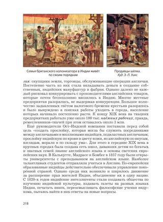 218
зия: скупщики земли, торговцы, обслуживающие операции англичан.
Постепенно часть из них стала вкладывать деньги в создание соб-
ственных, индийских мануфактур и фабрик. Однако далеко не каж-
дый рисковал конкурировать с производителями английских товаров,
которые почти беспошлинно ввозились в Индию. Многие местные
предприятия разорялись, не выдержав конкуренции. Большое коли-
чество задавленных гнётом налогового бремени крестьян разорялось
и было вынуждено в поисках работы уходить в города, население
которых начинало постепенно расти. К концу XIX века на ткацких
предприятиях работало уже около 100 тыс. наёмных рабочих, правда,
ремесленников-ткачей при этом оставалось около 3 млн.
Ещё руководители Ост-Индской компании поставили перед собой
цель «создать прослойку, которая могла бы служить посредниками
между англичанами и миллионами индийцев, подвластных англичанам;
прослойку индийскую по крови и цвету кожи, но английскую по вкусам,
взглядам, морали и по складу ума». Для этого в середине XIX века в
крупных городах была создана сеть школ, дававших детям из богатых
и знатных семей знание английского языка и основы светских евро-
пейских наук. В Калькутте, Мадрасе и Бомбее в 1857 году были откры-
ты университеты с преподаванием на английском языке. Наиболее
талантливых студентов отправляли учиться в Англию. По-европейски
образованные индийцы действительно обеспечивали управление поко-
рённой страной. Однако среди них возникло и ширилось движение
за расширение прав жителей Индии, объединение их в одну нацию.
С 1820-х годов индийские интеллигенты стали создавать общества по
изучению индийской культуры, издавать газеты на разных языках
Индии, печатать книги, переосмысливать философские учения инду-
изма, пытаясь найти в них ответы на новые вопросы.
Семья британского колонизатора в Индии живёт
по своим порядкам
Продавцы шёлка.
Худ. Э.-Л. Уикс
 