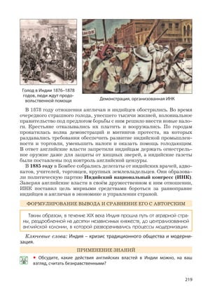 219
В 1878 году отношения англичан и индийцев обострились. Во время
очередного страшного голода, унесшего тысячи жизней, колониальное
правительство под предлогом борьбы с ним решило ввести новые нало-
ги. Крестьяне отказывались их платить и вооружались. По городам
прокатилась волна демонстраций и митингов протеста, на которых
раздавались требования обеспечить развитие индийской промышлен-
ности и торговли, уменьшить налоги и оказать помощь голодающим.
В ответ английские власти запретили индийцам держать огнестрель-
ное оружие даже для защиты от хищных зверей, а индийские газеты
были поставлены под контроль английской цензуры.
В 1885 году в Бомбее собрались делегаты от индийских врачей, адво-
катов, учителей, торговцев, крупных землевладельцев. Они образова-
ли политическую партию Индийский национальный конгресс (ИНК).
Заверяя английские власти в своём дружественном к ним отношении,
ИНК поставил цель мирными средствами бороться за равноправие
индийцев и англичан в экономике и управлении страной.
ФОРМУЛИРОВАНИЕ ВЫВОДА И СРАВНЕНИЕ ЕГО С АВТОРСКИМ
Таким образом, в течение XIX века Индия прошла путь от аграрной стра-
ны, раздробленной на десятки независимых княжеств, до централизованной
английской колонии, в которой разворачивались процессы модернизации.
Ключевые слова: Индия – кризис традиционного общества и модерни-
зация.
ПРИМЕНЕНИЕ ЗНАНИЙ
• Обсудите, какие действия английских властей в Индии можно, на ваш
взгляд, считать безнравственными?
Демонстрация, организованная ИНК
Голод в Индии 1876–1878
годов, люди ждут продо-
вольственной помощи
 