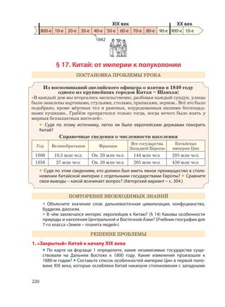 220
§ 17. Китай: от империи к полуколонии
ПОСТАНОВКА ПРОБЛЕМЫ УРОКА
Из воспоминаний английского офицера о взятии в 1840 году
одного из крупнейших городов Китая – Шанхая:
«В каждый дом мы вторгались насильственно, разбивая каждый сундук, улицы
были завалены картинами, стульями, столами, припасами, зерном... Всё это было
подобрано, кроме мёртвых тел и раненых, изуродованных нашими беспощад-
ными пушками... Грабёж прекратился только тогда, когда нечего было взять у
мирных беззащитных жителей».
• Судя по этому источнику, легко ли было европейским державам покорить
Китай?
Справочные сведения о численности населения
Год Великобритания Франция
Все государства
Западной Европы
Китайская
империя Цин
1800 10,5 млн чел. Ок. 20 млн чел. 144 млн чел. 295 млн чел.
1850 27 млн чел. Ок. 30 млн чел. 205 млн чел. 430 млн чел.
• Судя по этим сведениям, кто должен был иметь явное преимущество в столк-
новении Китайской империи с отдельными государствами Европы? • Сравните
свои выводы – какой возникает вопрос? (Авторский вариант – с. 304.)
ПОВТОРЕНИЕ НЕОБХОДИМЫХ ЗНАНИЙ
• Объясните значение слов: дальневосточная цивилизация, конфуцианство,
буддизм, даосизм.
• В чём заключался интерес европейцев к Китаю? (§ 14) Каковы особенности
природы и населения Центральной и Восточной Азии? (Учебник географии для
7-го класса «Земля – планета людей»)
РЕШЕНИЕ ПРОБЛЕМЫ
1. «Закрытый» Китай к началу XIX века
• По карте на форзаце 1 определите, какие независимые государства суще-
ствовали на Дальнем Востоке к 1800 году. Какие изменения произошли к
1880-м годам? • Составьте список особенностей империи Цин в первой поло-
вине XIX века, которые ослабляли Китай накануне столкновения с западными
800-е 10-е 20-е 30-е 40-е 50-е 60-е 70-е 80-е 90-е 900-е
XIX век XX век
10-е
1842
 