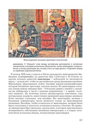 221
державами. • Опишите спор между английским дипломатом и китайским
чиновником, в котором англичанин объяснял бы, зачем необходимо «открыть»
Китай, а китаец доказывал бы, почему этого не надо делать. • Сделайте вывод
по проблеме подчинения Китая.
К началу XIX века у власти в Китае находились маньчжурские бог-
дыханы (императоры) из династии Цин («Светлые»). В отличие от
прочих кочевых династий маньчжуры – небольшой по численности
народ – делали всё, чтобы не раствориться среди миллионов китайцев.
Манчьжуры образовывали особое сословие воинов-землевладельцев,
которым китайские крестьяне платили налоги. Из маньчжуров состо-
яла основа войска империи Цин – 9 больших армий («знамён»), китай-
цы же набирались в части с худшим вооружением – в армию «зелё-
ного знамени». На почётных постах императорских советников, глав
центральных ведомств, наместников провинций маньчжуры занимали
более высокие ступеньки, чем китайцы. Все маньчжуры, начиная с
богдыхана (императора), могли жениться только на маньчжурских
женщинах. Китайцы, чтобы отличаться от маньчжуров, должны были
брить полголовы и заплетать оставшиеся волосы в косичку. По прика-
зу императоров Цин сжигались тысячи книг, в которых прославлялась
независимость собственных китайских императоров, а в старые лето-
писи были вставлены абзацы, восхваляющие маньчжуров.
Маньчжурский чиновник принимает посетителей
 