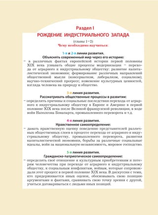 Раздел I
РОЖДЕНИЕ ИНДУСТРИАЛЬНОГО ЗАПАДА
(главы 1–2)
Чему необходимо научиться:
1-я и 2-я линии развития.
Объяснять современный мир через его историю:
– в различных фактах европейской истории первой половины
XIX века узнавать общие процессы модернизации – перехо-
да от аграрного к индустриальному обществу: развитие капита-
листической экономики; формирование различных направлений
общественной мысли (консерватизм, либерализм, социализм);
научно-технический прогресс; изменение культурных ценностей,
взгляда человека на природу и общество.
3-я линия развития.
Рассматривать общественные процессы в развитии:
– определять причины и социальные последствия перехода от аграр-
ного к индустриальному обществу в Европе и Америке в первой
половине XIX века после Великой французской революции, в ходе
войн Наполеона Бонапарта, промышленного переворота и т.д.
4-я линия развития.
Нравственное самоопределение:
– давать нравственную оценку поведению представителей различ-
ных общественных слоев в процессе перехода от аграрного к инду-
стриальному обществу, промышленного переворота, развития
капиталистической экономики, борьбы за различные социальные
идеалы, войн за национальную независимость, мировое господство.
5-я линия развития.
Гражданско-патриотическое самоопределение:
– определять своё отношение к культурным приобретениям и поте-
рям человечества при переходе от аграрного к индустриальному
обществу, к социальным конфликтам, войнам, которые сопровож-
дали этот процесс в первой половине XIX века. В дискуссии с теми,
кто придерживается иных оценок, обосновывать свою позицию
аргументами и фактами, сравнивать свою точку зрения с другой,
учиться договариваться с людьми иных позиций.
 