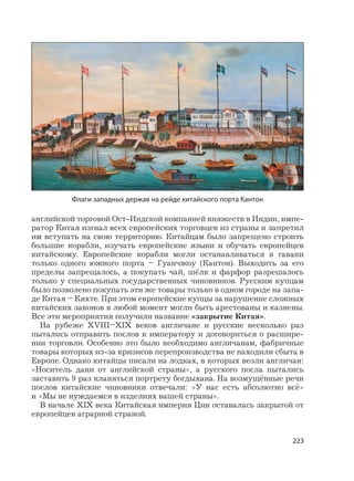 223
английской торговой Ост-Индской компанией княжеств в Индии, импе-
ратор Китая изгнал всех европейских торговцев из страны и запретил
им вступать на свою территорию. Китайцам было запрещено строить
большие корабли, изучать европейские языки и обучать европейцев
китайскому. Европейские корабли могли останавливаться в гавани
только одного южного порта – Гуанчжоу (Кантон). Выходить за его
пределы запрещалось, а покупать чай, шёлк и фарфор разрешалось
только у специальных государственных чиновников. Русским купцам
было позволено покупать эти же товары только в одном городе на запа-
де Китая – Кяхте. При этом европейские купцы за нарушение сложных
китайских законов в любой момент могли быть арестованы и казнены.
Все эти мероприятия получили название «закрытие Китая».
На рубеже XVIII–XIX веков англичане и русские несколько раз
пытались отправить послов к императору и договориться о расшире-
нии торговли. Особенно это было необходимо англичанам, фабричные
товары которых из-за кризисов перепроизводства не находили сбыта в
Европе. Однако китайцы писали на лодках, в которых везли англичан:
«Носитель дани от английской страны», а русского посла пытались
заставить 9 раз кланяться портрету богдыхана. На возмущённые речи
послов китайские чиновники отвечали: «У нас есть абсолютно всё»
и «Мы не нуждаемся в изделиях вашей страны».
В начале XIX века Китайская империя Цин оставалась закрытой от
европейцев аграрной страной.
Флаги западных держав на рейде китайского порта Кантон
 