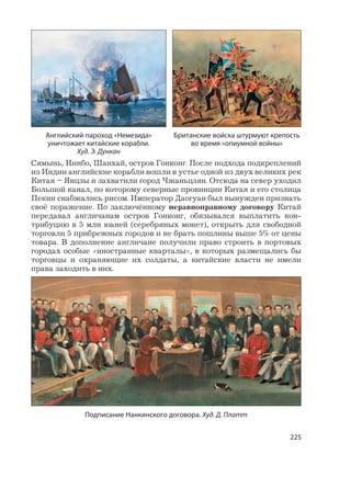 225
Сямынь, Нинбо, Шанхай, остров Гонконг. После подхода подкреплений
из Индии английские корабли вошли в устье одной из двух великих рек
Китая – Янцзы и захватили город Чжаньцзян. Отсюда на север уходил
Большой канал, по которому северные провинции Китая и его столица
Пекин снабжались рисом. Император Даогуан был вынужден признать
своё поражение. По заключённому неравноправному договору Китай
передавал англичанам остров Гонконг, обязывался выплатить кон-
трибуцию в 5 млн юаней (серебряных монет), открыть для свободной
торговли 5 прибрежных городов и не брать пошлины выше 5% от цены
товара. В дополнение англичане получили право строить в портовых
городах особые «иностранные кварталы», в которых размещались бы
торговцы и охраняющие их солдаты, а китайские власти не имели
права заходить в них.
Британские войска штурмуют крепость
во время «опиумной войны»
Английский пароход «Немезида»
уничтожает китайские корабли.
Худ. Э. Дункан
Подписание Нанкинского договора. Худ. Д. Платт
 